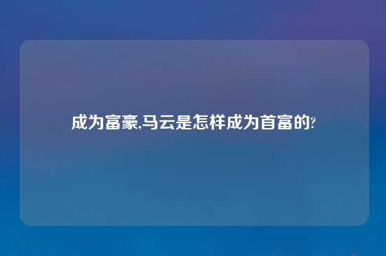 成为富豪,马云是怎样成为首富的?