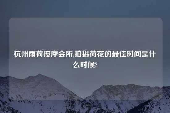 杭州雨荷按摩会所,拍摄荷花的最佳时间是什么时候?