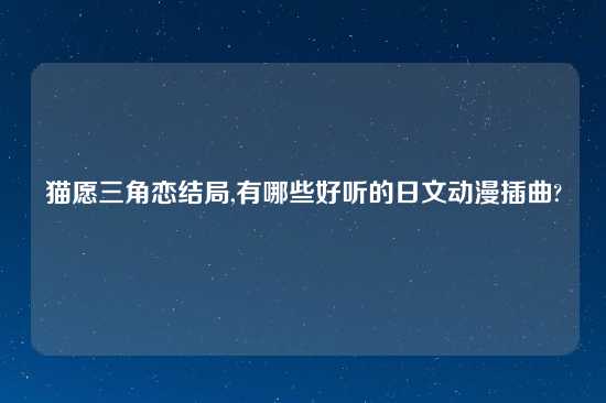 猫愿三角恋结局,有哪些好听的日文动漫插曲?