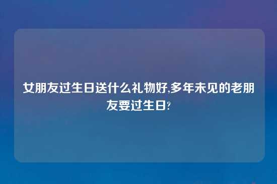 女朋友过生日送什么礼物好,多年未见的老朋友要过生日?