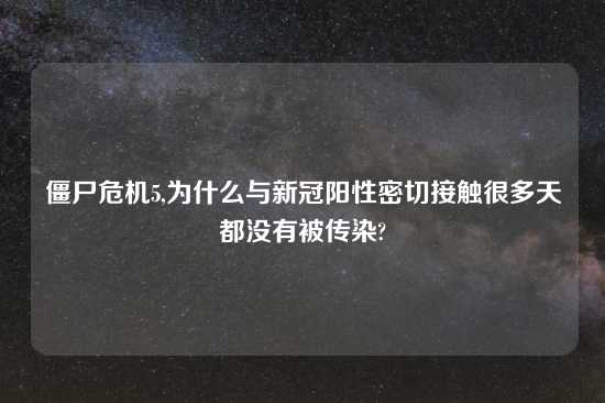 僵尸危机5,为什么与新冠阳性密切接触很多天都没有被传染?