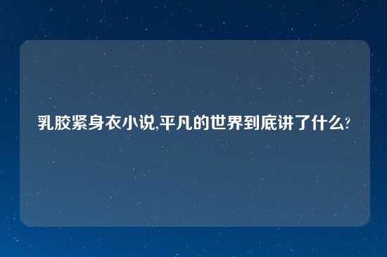 乳胶紧身衣小说,平凡的世界到底讲了什么?