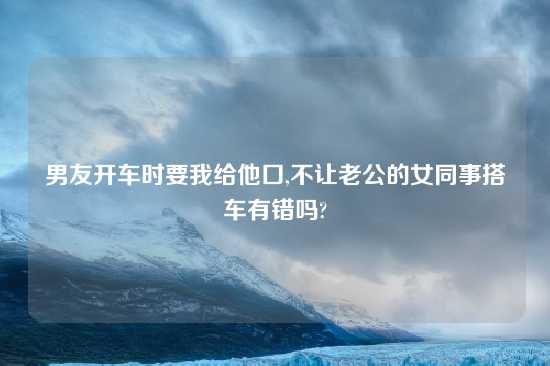 男友开车时要我给他口,不让老公的女同事搭车有错吗?