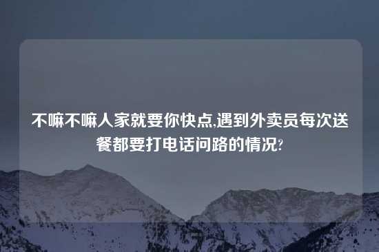 不嘛不嘛人家就要你快点,遇到外卖员每次送餐都要打电话问路的情况?