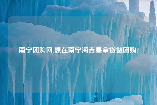 南宁团购网,想在南宁海吉星拿货做团购?