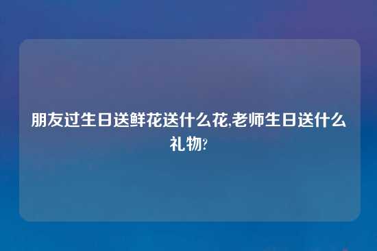 朋友过生日送鲜花送什么花,老师生日送什么礼物?