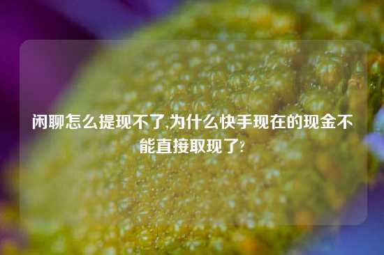 闲聊怎么提现不了,为什么快手现在的现金不能直接取现了?