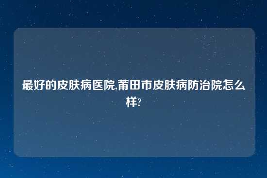 最好的皮肤病医院,莆田市皮肤病防治院怎么样?