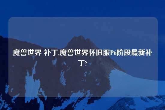 魔兽世界 补丁,魔兽世界怀旧服P6阶段最新补丁?