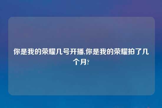 你是我的荣耀几号开播,你是我的荣耀拍了几个月?