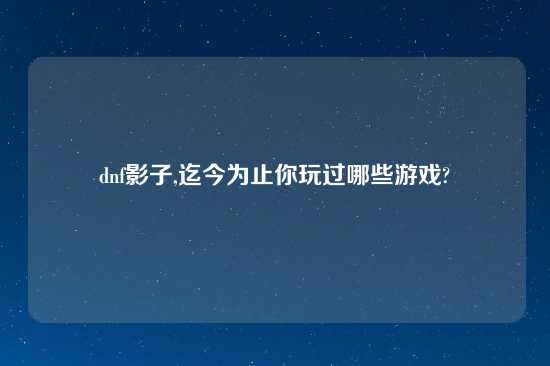 dnf影子,迄今为止你玩过哪些游戏?