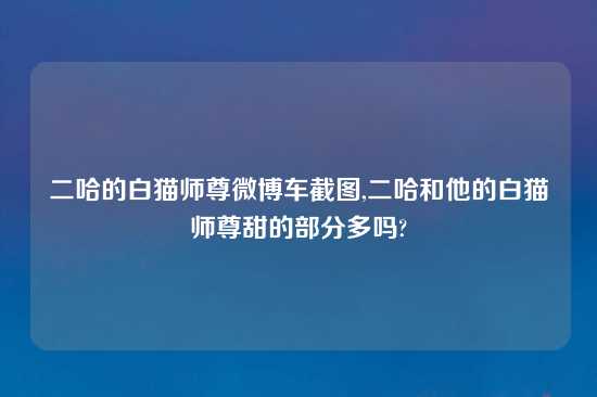 二哈的白猫师尊微博车截图,二哈和他的白猫师尊甜的部分多吗?