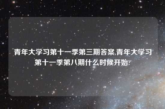 青年大学习第十一季第三期答案,青年大学习第十一季第八期什么时候开始?