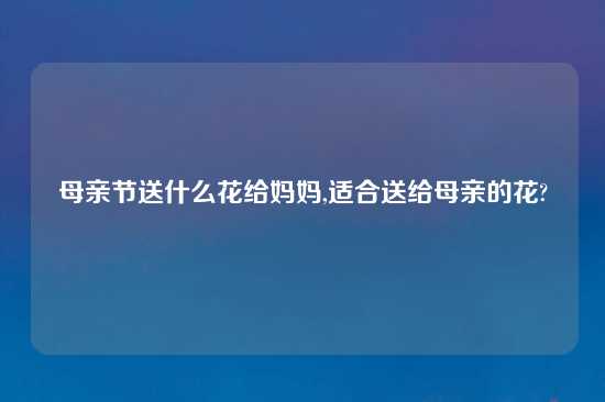 母亲节送什么花给妈妈,适合送给母亲的花?