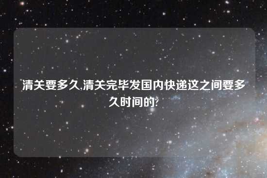 清关要多久,清关完毕发国内快递这之间要多久时间的?
