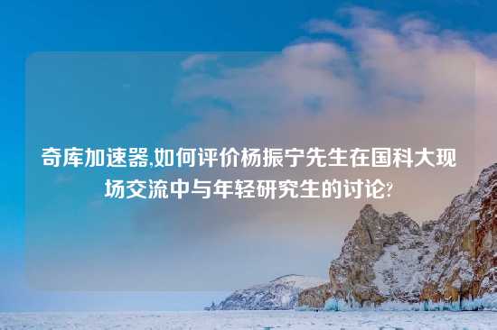 奇库加速器,如何评价杨振宁先生在国科大现场交流中与年轻研究生的讨论?