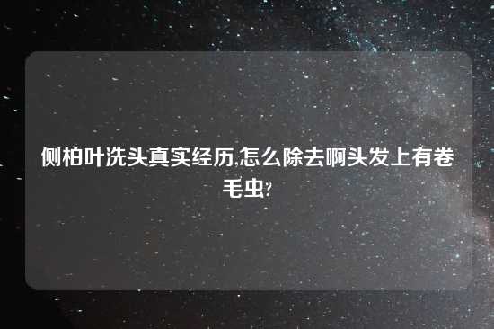 侧柏叶洗头真实经历,怎么除去啊头发上有卷毛虫?