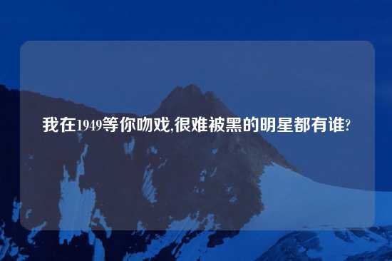 我在1949等你吻戏,很难被黑的明星都有谁?