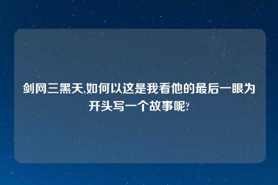 剑网三黑天,如何以这是我看他的最后一眼为开头写一个故事呢?