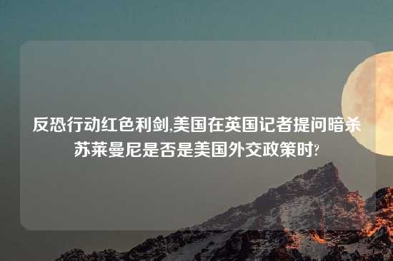 反恐行动红色利剑,美国在英国记者提问暗杀苏莱曼尼是否是美国外交政策时?