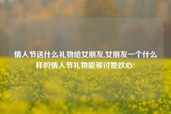 情人节送什么礼物给女朋友,女朋友一个什么样的情人节礼物能够讨她欢心?