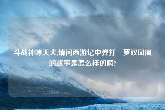 斗战神哮天犬,请问西游记中弹打鋋罗双凤凰的故事是怎么样的啊?