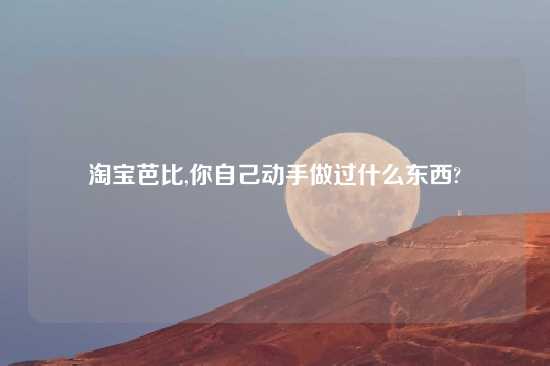 淘宝芭比,你自己动手做过什么东西?