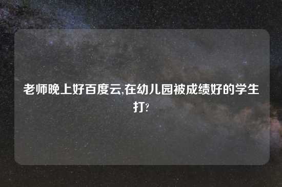 老师晚上好百度云,在幼儿园被成绩好的学生打?