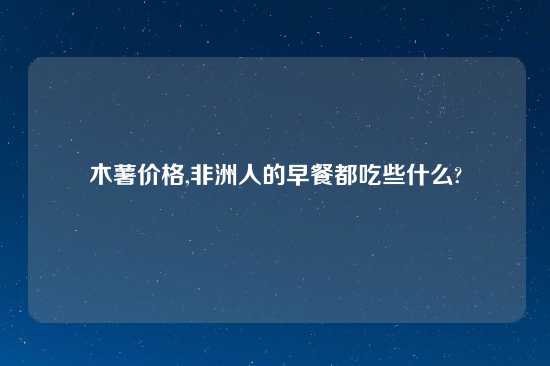 木薯价格,非洲人的早餐都吃些什么?