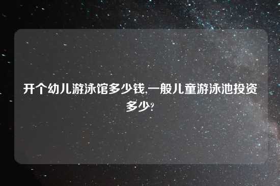 开个幼儿游泳馆多少钱,一般儿童游泳池投资多少?