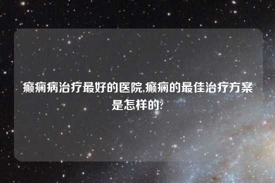 癫痫病治疗最好的医院,癫痫的最佳治疗方案是怎样的?