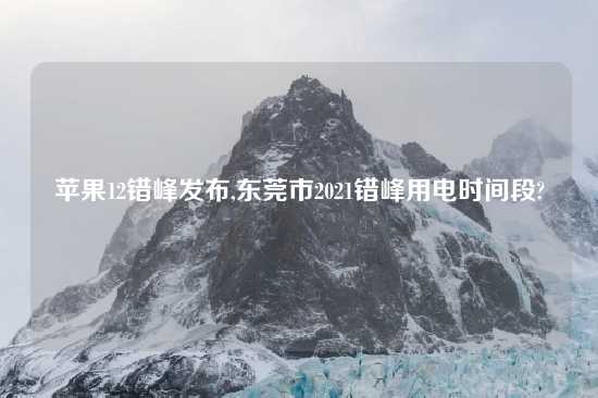 苹果12错峰发布,东莞市2021错峰用电时间段?