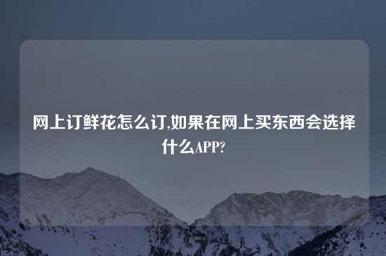 网上订鲜花怎么订,如果在网上买东西会选择什么APP?