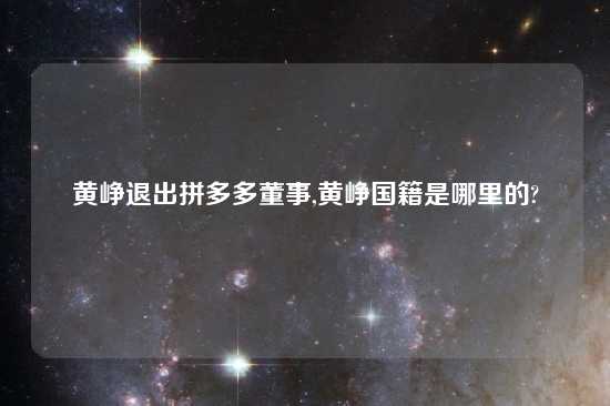 黄峥退出拼多多董事,黄峥国籍是哪里的?