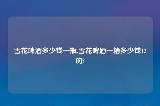 雪花啤酒多少钱一瓶,雪花啤酒一箱多少钱12甁的?