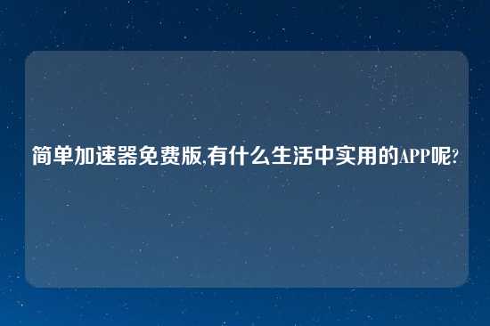 简单加速器免费版,有什么生活中实用的APP呢?