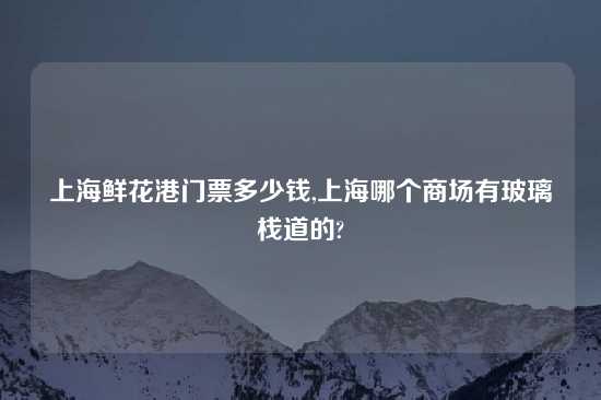 上海鲜花港门票多少钱,上海哪个商场有玻璃栈道的?