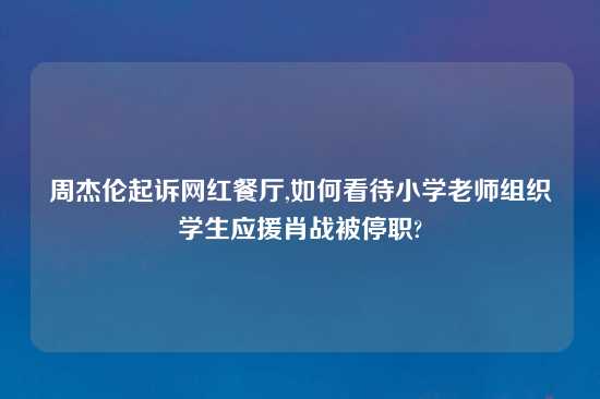 周杰伦起诉网红餐厅,如何看待小学老师组织学生应援肖战被停职?