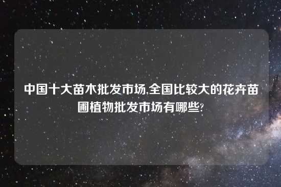 中国十大苗木批发市场,全国比较大的花卉苗圃植物批发市场有哪些?