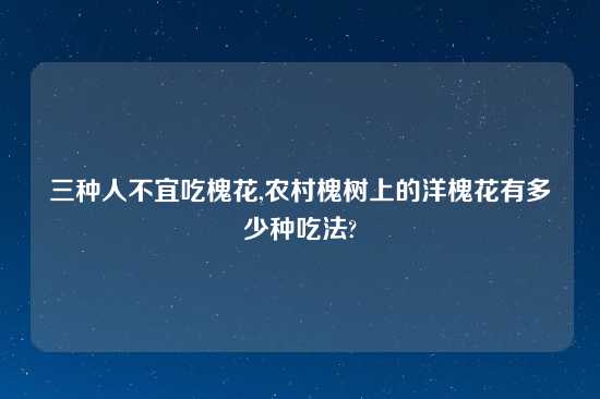 三种人不宜吃槐花,农村槐树上的洋槐花有多少种吃法?