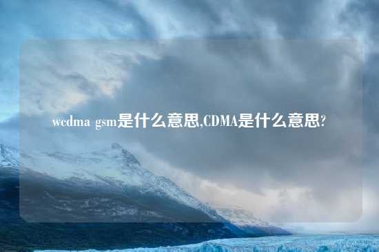 wcdma gsm是什么意思,CDMA是什么意思?