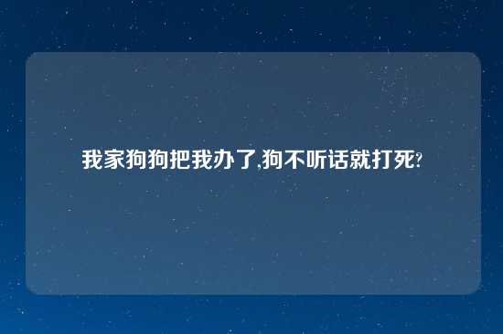 我家狗狗把我办了,狗不听话就打死?