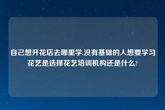 自己想开花店去哪里学,没有基础的人想要学习花艺是选择花艺培训机构还是什么?