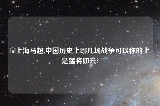 lol上海马超,中国历史上哪几场战争可以称的上是猛将如云?