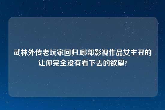 武林外传老玩家回归,哪部影视作品女主丑的让你完全没有看下去的欲望?