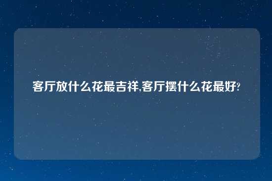 客厅放什么花最吉祥,客厅摆什么花最好?