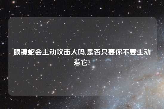 眼镜蛇会主动攻击人吗,是否只要你不要主动惹它?