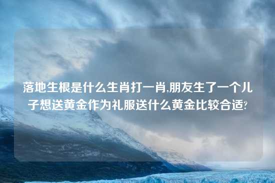 落地生根是什么生肖打一肖,朋友生了一个儿子想送黄金作为礼服送什么黄金比较合适?