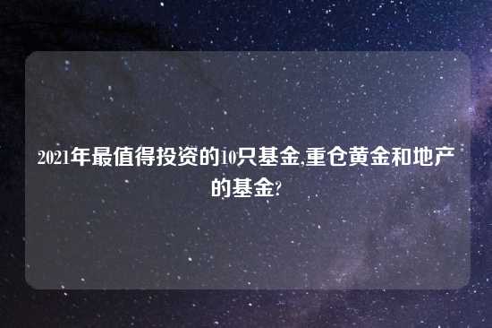 2021年最值得投资的10只基金,重仓黄金和地产的基金?