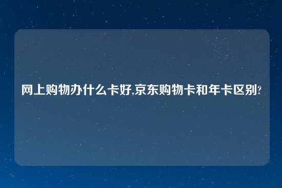 网上购物办什么卡好,京东购物卡和年卡区别?